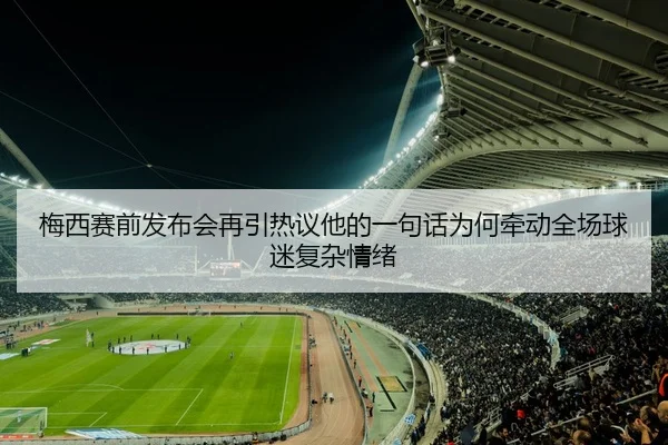 梅西赛前发布会再引热议他的一句话为何牵动全场球迷复杂情绪